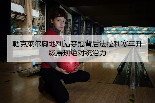 勒克莱尔奥地利站夺冠背后法拉利赛车升级展现绝对统治力
